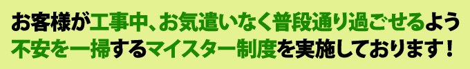 お客様が工事中、お気遣いなく過ごせるよう不安を一掃するマイスター制度を実施しております