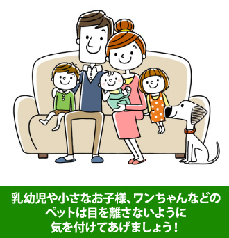 乳幼児や小さなお子様、ワンちゃんなどのペットは目を離さないように気を付けてあげましょう