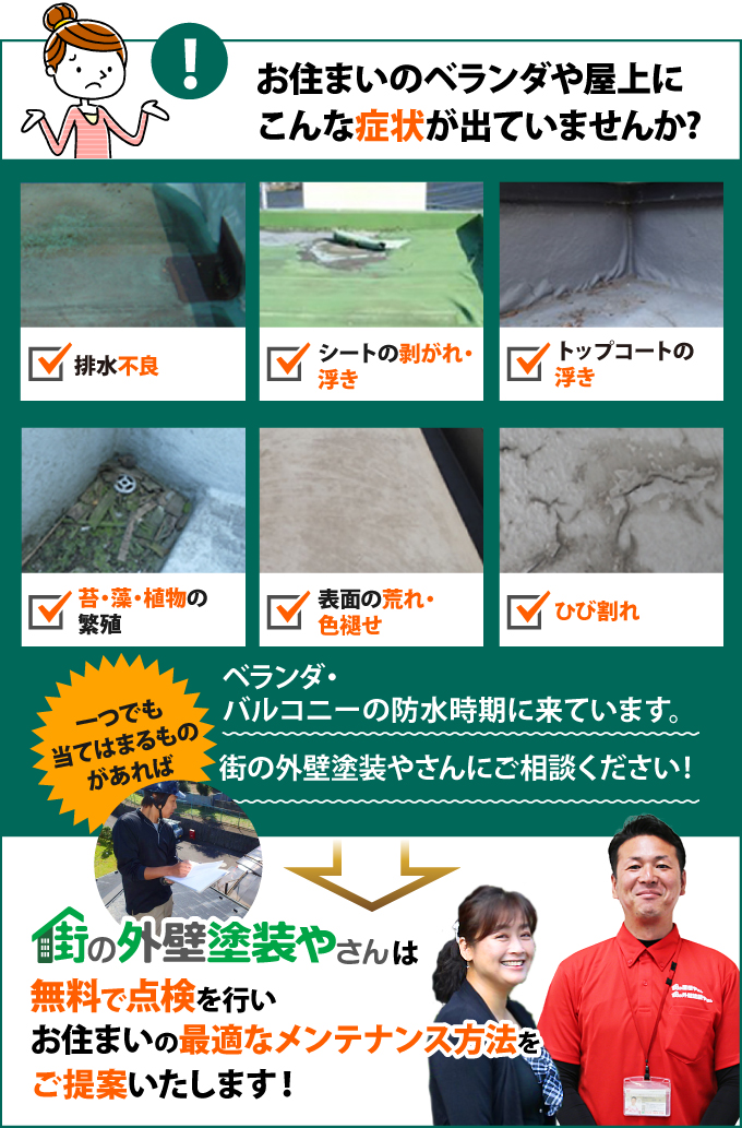 排水不良、シートの剥がれ・浮き、トップコートの浮き、苔・藻・植物の繁殖、表面の荒れ・色褪せ、ひび割れなどの症状が出ている方は、街の外壁塗装やさんで無料で点検を行いませんか?最適なメンテナンス方法をご提案します!