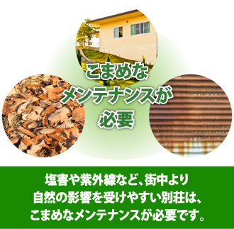 塩害や紫外線など、街中より自然の影響を受けやすい別荘は、こまめなメンテナンスが必要です