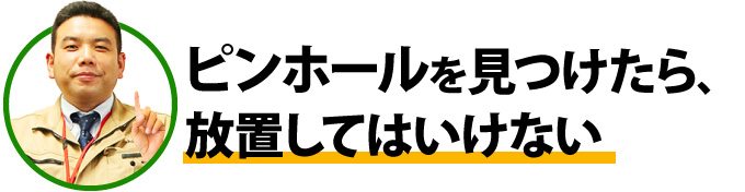 ピンホールを見つけたら、放置してはいけない
